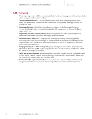 EDC | DOING BUSINESS WITH CHINA39
5 OPPORTUNITIES FOR CANADIAN EXPORTERS CONTENTS
5.10 Services
While exporting services to China is complicated by the barriers of language and culture, it nevertheless
offers many potentially lucrative markets.
› Architectural services: China’s architectural market has some of the strongest potential in the
world, and the booming infrastructure and construction sectors provide good opportunities for
architecture ﬁrms.
› Banking and insurance: China has removed many restrictions on the banking and insurance
sectors. Canadian providers of private banking and wealth management services may ﬁnd good
opportunities here.
› Engineering and urban planning services: Project management and other engineering services
can be attractive in China because of the surging construction sector.
› Environmental services: China’s environmental problems need urgent attention. Canadian
environmental services ﬁrms should look for opportunities in air pollution and GHG monitoring;
water and wastewater management; solid-waste management; and the development of alternative
and renewable energy sources.
› Language training: As of 2010, the English-language training market was valued at approximately
$4.3 billion. More than 50,000 English-language schools are already operating, and demand is high
for enhanced training in oral English.
› Safety and security consulting: Security consulting is becoming a growth sector as China’s safety and
security market expands from the ﬁnancial, insurance, customs, police, airport and IT sectors into
the construction, transportation and education ﬁelds.
› Services related to equipment sales: In many cases, Canadian companies selling machinery and
equipment into China can also obtain the servicing and training contracts for their products.
NEXTBACK
 
