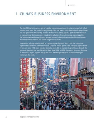 EDC | DOING BUSINESS WITH CHINA4
CONTENTS
1 CHINA’S BUSINESS ENVIRONMENT
The rise of China to its current rank of a global economic powerhouse is not an anomaly but, in fact,
a return to the norm. For most of its long history, China had been a cultural and scientiﬁc world leader.
The new generation of leadership after the death of Mao Zedong began a gradual and methodical
re-engineering of China’s economy, including the adoption of market-oriented economic policies
that emphasized rapid modernization, renewed interest in foreign investment and fostered export-
dominated industrialization. The Middle Kingdom was awake.
Today, China is firmly asserting itself as a global engine of growth. Since 1978, the country has
experienced a more than tenfold increase in GDP, with annual growth rates averaging approximately
10 per cent since 1993. More recently, China has been able to maintain its growth even through the
economic downturn that has affected the West since 2008. In 2009, the country surpassed Germany
as the world’s largest exporter and by mid-2010, it had surpassed Japan as the second-largest
economy in the world.
BACK NEXT
 