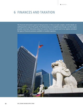 EDC | DOING BUSINESS WITH CHINA40
CONTENTS
6 FINANCES AND TAXATION
The financial and taxation aspects of doing business in China are quite complex, and the details are
well beyond the scope of this guide. The fundamentals are straightforward, though, and this chapter
provides some basic information about the country’s financial system and its tax regimes and about
the types of financial assistance available to Canadian exporters.
BACK NEXT
 