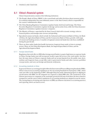 EDC | DOING BUSINESS WITH CHINA41
6 FINANCES AND TAXATION CONTENTS
6.1 China’s ﬁnancial system
China’s ﬁnancial system consists of the following institutions:
› The People’s Bank of China (PBOC) is the central bank and makes decisions about monetary policy.
It is relatively independent but must ultimately answer to the State Council, which is responsible for
the country’s administrative affairs.
› The China Banking Regulatory Commission regulates banks, both local and foreign. The China
Securities Regulatory Commission regulates brokerage and securities ﬁrms, while the China Insurance
Regulatory Commission regulates insurance companies.
› The Ministry of Finance, supervised by the State Council, deals with economic strategy, enforces
ﬁnancial policies and manages state revenue and spending.
› Specialized commercial banks, which include the Industrial and Commercial Bank of China, the Bank
of China, the Agricultural Bank of China and the Construction Bank of China, provide a full range
of commercial banking services. A number of regional commercial banks have also been established
during the past decade.
› There are three policy banks that handle low-interest, long-term loans made to ﬁrms in strategic
sectors. These are the China Development Bank, the Import-Export Bank of China, and the
Agricultural Development Bank.
6.1.1 Foreign-owned banks
Regulations that took effect in 2006 allow foreign-owned banks to acquire legal status as corporate banks
in China. Foreign banks must still incorporate locally to gain full access to the retail market, but then
have the same status as Chinese corporate banks and can accept deposits from the public; issue short,
medium and long-term loans; accept bills; trade in government bonds and other currency portfolios
(except stocks); and carry out foreign and domestic settlements.
6.1.2 Accounting standards in China
Ingeneral,ChineseaccountingprinciplesfollowtheInternationalFinancialReportingStandards(IFRS).
China’s most recent accounting regulations are the Accounting Standards for Enterprises (ASE), which
came into effect at the beginning of 2007. Although China has made substantial progress in aligning its
overall system with IFRS, not all companies are required to adopt IFRS rules. The involvement of the
Chinese government in companies at the municipal, provincial and state levels blurs the lines related to
transparency and the ways in which regulations on accounting standards are adopted across the system.
The varying degrees of training and experience in IFRS can inﬂuence decisions in accounting practices
and reporting, which can lead to errors.
NEXTBACK
 