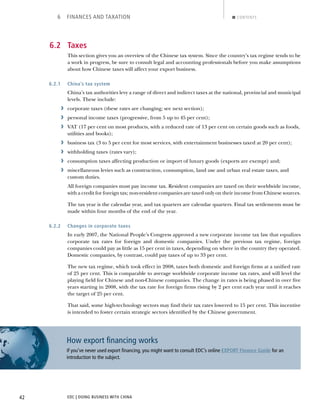 EDC | DOING BUSINESS WITH CHINA42
6 FINANCES AND TAXATION CONTENTS
6.2 Taxes
This section gives you an overview of the Chinese tax system. Since the country’s tax regime tends to be
a work in progress, be sure to consult legal and accounting professionals before you make assumptions
about how Chinese taxes will affect your export business.
6.2.1 China’s tax system
China’s tax authorities levy a range of direct and indirect taxes at the national, provincial and municipal
levels. These include:
› corporate taxes (these rates are changing; see next section);
› personal income taxes (progressive, from 5 up to 45 per cent);
› VAT (17 per cent on most products, with a reduced rate of 13 per cent on certain goods such as foods,
utilities and books);
› business tax (3 to 5 per cent for most services, with entertainment businesses taxed at 20 per cent);
› withholding taxes (rates vary);
› consumption taxes affecting production or import of luxury goods (exports are exempt) and;
› miscellaneous levies such as construction, consumption, land use and urban real estate taxes, and
custom duties.
All foreign companies must pay income tax. Resident companies are taxed on their worldwide income,
with a credit for foreign tax; non-resident companies are taxed only on their income from Chinese sources.
The tax year is the calendar year, and tax quarters are calendar quarters. Final tax settlements must be
made within four months of the end of the year.
6.2.2 Changes in corporate taxes
In early 2007, the National People’s Congress approved a new corporate income tax law that equalizes
corporate tax rates for foreign and domestic companies. Under the previous tax regime, foreign
companies could pay as little as 15 per cent in taxes, depending on where in the country they operated.
Domestic companies, by contrast, could pay taxes of up to 33 per cent.
The new tax regime, which took effect in 2008, taxes both domestic and foreign ﬁrms at a uniﬁed rate
of 25 per cent. This is comparable to average worldwide corporate income tax rates, and will level the
playing ﬁeld for Chinese and non-Chinese companies. The change in rates is being phased in over ﬁve
years starting in 2008, with the tax rate for foreign ﬁrms rising by 2 per cent each year until it reaches
the target of 25 per cent.
That said, some high-technology sectors may ﬁnd their tax rates lowered to 15 per cent. This incentive
is intended to foster certain strategic sectors identiﬁed by the Chinese government.
How export ﬁnancing works
If you’ve never used export ﬁnancing, you might want to consult EDC’s online EXPORT Finance Guide for an
introduction to the subject.
NEXTBACK
 