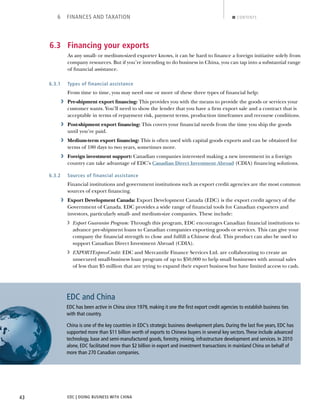EDC | DOING BUSINESS WITH CHINA43
6 FINANCES AND TAXATION CONTENTS
6.3 Financing your exports
As any small- or medium-sized exporter knows, it can be hard to ﬁnance a foreign initiative solely from
company resources. But if you’re intending to do business in China, you can tap into a substantial range
of ﬁnancial assistance.
6.3.1 Types of financial assistance
From time to time, you may need one or more of these three types of ﬁnancial help:
› Pre-shipment export ﬁnancing: This provides you with the means to provide the goods or services your
customer wants. You’ll need to show the lender that you have a ﬁrm export sale and a contract that is
acceptable in terms of repayment risk, payment terms, production timeframes and recourse conditions.
› Post-shipment export ﬁnancing: This covers your ﬁnancial needs from the time you ship the goods
until you’re paid.
› Medium-term export ﬁnancing: This is often used with capital goods exports and can be obtained for
terms of 180 days to two years, sometimes more.
› Foreign investment support: Canadian companies interested making a new investment in a foreign
country can take advantage of EDC’s Canadian Direct Investment Abroad (CDIA) ﬁnancing solutions.
6.3.2 Sources of financial assistance
Financial institutions and government institutions such as export credit agencies are the most common
sources of export ﬁnancing.
› Export Development Canada: Export Development Canada (EDC) is the export credit agency of the
Government of Canada. EDC provides a wide range of ﬁnancial tools for Canadian exporters and
investors, particularly small- and medium-size companies. These include:
› Export Guarantee Program: Through this program, EDC encourages Canadian ﬁnancial institutions to
advance pre-shipment loans to Canadian companies exporting goods or services. This can give your
company the ﬁnancial strength to close and fulﬁll a Chinese deal. This product can also be used to
support Canadian Direct Investment Abroad (CDIA).
› EXPORTExpressCredit: EDC and Mercantile Finance Services Ltd. are collaborating to create an
unsecured small-business loan program of up to $50,000 to help small businesses with annual sales
of less than $5 million that are trying to expand their export business but have limited access to cash.
EDC and China
EDC has been active in China since 1979, making it one the ﬁrst export credit agencies to establish business ties
with that country.
China is one of the key countries in EDC’s strategic business development plans. During the last ﬁve years, EDC has
supported more than $11 billion worth of exports to Chinese buyers in several key sectors.These include advanced
technology, base and semi-manufactured goods, forestry, mining, infrastructure development and services. In 2010
alone, EDC facilitated more than $2 billion in export and investment transactions in mainland China on behalf of
more than 270 Canadian companies.
NEXTBACK
 