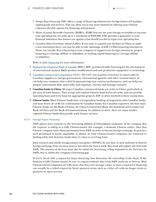 EDC | DOING BUSINESS WITH CHINA44
6 FINANCES AND TAXATION CONTENTS
› Foreign Buyer Financing: EDC offers a range of ﬁnancing solutions for foreign buyers of Canadian
capital goods and services. This can allow you to win more business by offering your Chinese
customers ﬂexible options for ﬁnancing and payment.
› Master Accounts Receivable Guarantee (MARG): MARG lets you use your foreign receivables to increase
your operating line of credit up to a maximum of $500,000. EDC provides a guarantee to your
ﬁnancial institution that insures you against a loss should you fail to repay your operating line.
› Canadian Direct Investment Abroad (CDIA): If you want to expand your facilities in China or make
a new investment there, you may be able to take advantage of EDC’s CDIA ﬁnancing instruments.
These can include direct ﬁnancing to your company to support your foreign investment, project
ﬁnancing to a foreign afﬁliate or subsidiary, or working capital ﬁnancing to a foreign afﬁliate
or subsidiary.
Refer to EDC Financing for more information.
› Business Development Bank of Canada (BDC): BDC provides ﬂexible ﬁnancing for the development
of international markets, R&D, product modiﬁcations and new production equipment or technology.
› Canadian Commercial Corporation (CCC): The CCC acts as prime contractor in export sales by
Canadian suppliers to foreign governments, international agencies and other overseas buyers. It
can help your company close a deal by guaranteeing your contract performance, and can help you
prepare and transmit bids, assess risks, and negotiate, execute and manage contracts.
› Canadian banks in China: All major Canadian commercial banks are active in China, particularly in
the area of trade ﬁnance. They accept and conﬁrm Chinese bank letters of credit, and can provide
operating loans and term loans for appropriate projects. EDC is often involved in these transactions.
› Chinese banks: Many Chinese banks have correspondent banking arrangements with Canadian banks,
and issue letters of credit for conﬁrmation by Canadian banks. For Canadian exporters, the four main
Chinese banks are the Bank of China, the China Construction Bank, the Industrial and Commercial
Bank of China and the Bank of Communications. In addition to these, there are many smaller,
regional Chinese banks that provide trade ﬁnance services.
6.3.3 Foreign buyer financing
SAFE places strict controls on the borrowing abilities of China-based companies. If the company that
the exporter is selling to is fully Chinese-owned (for example, a domestic Chinese entity), then that
Chinese company must obtain permission from SAFE in order to borrow foreign exchange. In practice,
such permission is nearly impossible to obtain, so most Chinese-owned companies are restricted to
dealing solely with domestic banks when it comes to receiving loans.
Joint ventures and wholly foreign-owned enterprises (WFOEs) do not have to seek authority to borrow
foreign exchange from overseas sources, but when the loan is made they must still register the debt with
SAFE. The amount of the loan must also be within the borrowing ceiling imposed on the borrower by
SAFE, that is, within the company’s borrowing gap.
If you’re faced with a request for buyer ﬁnancing, ﬁrst determine the ownership of the buyer. If the
business is fully Chinese-owned, be sure to request evidence that it has SAFE authority to borrow. Most
Chinese-owned companies are fully aware that they can’t arrange a loan, so such a request for ﬁnancing
can actually be a veiled request for better payment terms, such as a letter of credit on longer terms or
payment on open account.
NEXTBACK
 