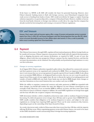 EDC | DOING BUSINESS WITH CHINA45
6 FINANCES AND TAXATION CONTENTS
If the buyer is a WFOE or JV, EDC will consider the buyer for potential ﬁnancing. However, since
China’s domestic banking system is ﬂush with foreign currency, most China-based companies have
ready access to funding from banks at home. EDC would nevertheless be happy to explore ﬁnancing
solutions separately or in partnership with a company’s China-based bank. However, inability to borrow
from the local banks (domestic or foreign) may indicate a credit risk or be a sign that the company has
already reached its borrowing limit and is trying to circumvent Chinese regulations.
6.4 Payment
The Chinese Government, through SAFE, regulates all international payments. Before foreign funds can
be transferred overseas, Chinese importers must present their banks with all required documentation,
such as shipping documents and customs declarations, as required by SAFE. As part of your due
diligence, always verify that your prospective Chinese customer has the required licences, and that the
necessary documentation can be obtained. You will probably need professional legal assistance to carry
out this veriﬁcation.
6.4.1 Changes in currency regulations
As of August 2010, Chinese authorities expanded a pilot scheme that allowed for commercial contracts
and their payment terms to be negotiated and conducted in RMB. This is an important development,
since it now means that you can accept payment for goods exported from Canada in RMB. It also allows
you to accumulate RMB offshore, in designated bank accounts, that you can use to pay for goods you
import from China as part of your supply chain. Be sure to discuss the option of accepting payment and
transfer of funds in RMB with your bank. Some banks may not deal in RMB despite these changes or
may have limitations on how much business they can conduct each year in RMB.
While the ability to negotiate commercial contracts and make payments in RMB has expanded with
these changes, you should still conduct the same due diligence on your Chinese counterparts as you
normally would. Moreover, if you accumulate RMB in offshore accounts, and then move those funds
into China as a loan to a Chinese company or afﬁliate, the usual SAFE regulations on foreign loans apply
and the loan will affect the recipient company’s borrowing gap.
SAFE determines whether a debt is classiﬁed as short-term trade credit or medium/long-term foreign
borrowing. If a deferred payment term is longer than 180 days and/or greater than US$200,000 then
SAFE usually considers that obligation to be medium/long-term in nature, and subject to the same
regulations as a foreign loan requiring SAFE approval. There can be some variation in this, however,
depending in part on the ownership of the buyer located in China.
As a result, short-term trade credits in China most often have tenors less than 180 days, with the majority
offering 30–90 day terms. When negotiating payment terms with Chinese buyers, you need to be aware
of this SAFE threshold to avoid contravening China’s foreign borrowing regulations.
EDC and Sinosure
Sinosure, China’s export credit and insurance agency, offers a range of insurance and guarantee services to promote
exports from China. In 2005, EDC and Sinosure developed a joint Risk Sharing Agreement that may offer EDC clients
access to Accounts Receivable Insurance for their afﬁliate export sales business in China, as well as potentially
better access to working capital from China-based banks.
NEXTBACK
 