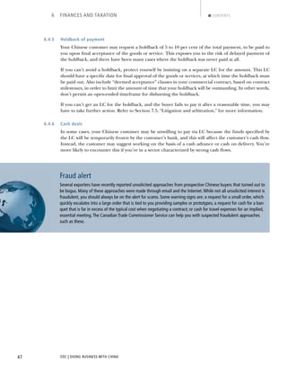 EDC | DOING BUSINESS WITH CHINA47
6 FINANCES AND TAXATION CONTENTS
6.4.5 Holdback of payment
Your Chinese customer may request a holdback of 5 to 10 per cent of the total payment, to be paid to
you upon ﬁnal acceptance of the goods or service. This exposes you to the risk of delayed payment of
the holdback, and there have been many cases where the holdback was never paid at all.
If you can’t avoid a holdback, protect yourself by insisting on a separate LC for the amount. This LC
should have a speciﬁc date for ﬁnal approval of the goods or services, at which time the holdback must
be paid out. Also include “deemed acceptance” clauses in your commercial contract, based on contract
milestones, in order to limit the amount of time that your holdback will be outstanding. In other words,
don’t permit an open-ended timeframe for disbursing the holdback.
If you can’t get an LC for the holdback, and the buyer fails to pay it after a reasonable time, you may
have to take further action. Refer to Section 7.5, “Litigation and arbitration,” for more information.
6.4.6 Cash deals
In some cases, your Chinese customer may be unwilling to pay via LC because the funds speciﬁed by
the LC will be temporarily frozen by the customer’s bank, and this will affect the customer’s cash ﬂow.
Instead, the customer may suggest working on the basis of a cash advance or cash on delivery. You’re
more likely to encounter this if you’re in a sector characterized by strong cash ﬂows.
Fraud alert
Several exporters have recently reported unsolicited approaches from prospective Chinese buyers that turned out to
be bogus. Many of these approaches were made through email and the Internet.While not all unsolicited interest is
fraudulent, you should always be on the alert for scams. Some warning signs are: a request for a small order, which
quickly escalates into a large order that is tied to you providing samples or prototypes; a request for cash for a ban-
quet that is far in excess of the typical cost when negotiating a contract; or cash for travel expenses for an implied,
essential meeting.The Canadian Trade Commissioner Service can help you with suspected fraudulent approaches
such as these.
NEXTBACK
 