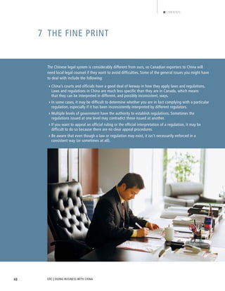 EDC | DOING BUSINESS WITH CHINA48
CONTENTS
7 THE FINE PRINT
The Chinese legal system is considerably different from ours, so Canadian exporters to China will
need local legal counsel if they want to avoid difficulties. Some of the general issues you might have
to deal with include the following:
› China’s courts and officials have a good deal of leeway in how they apply laws and regulations.
Laws and regulations in China are much less specific than they are in Canada, which means
that they can be interpreted in different, and possibly inconsistent, ways.
› In some cases, it may be difficult to determine whether you are in fact complying with a particular
regulation, especially if it has been inconsistently interpreted by different regulators.
› Multiple levels of government have the authority to establish regulations. Sometimes the
regulations issued at one level may contradict those issued at another.
› If you want to appeal an official ruling or the official interpretation of a regulation, it may be
difficult to do so because there are no clear appeal procedures.
› Be aware that even though a law or regulation may exist, it isn’t necessarily enforced in a
consistent way (or sometimes at all).
BACK NEXT
 