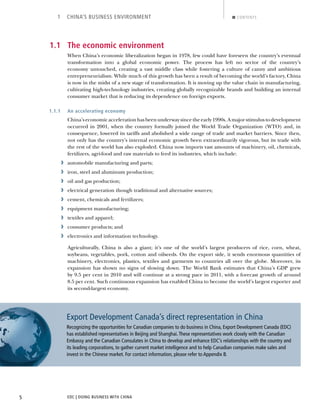 EDC | DOING BUSINESS WITH CHINA5
1 CHINA’S BUSINESS ENVIRONMENT CONTENTS
1.1 The economic environment
When China’s economic liberalization began in 1978, few could have foreseen the country’s eventual
transformation into a global economic power. The process has left no sector of the country’s
economy untouched, creating a vast middle class while fostering a culture of canny and ambitious
entrepreneurialism. While much of this growth has been a result of becoming the world’s factory, China
is now in the midst of a new stage of transformation. It is moving up the value chain in manufacturing,
cultivating high-technology industries, creating globally recognizable brands and building an internal
consumer market that is reducing its dependence on foreign exports.
1.1.1 An accelerating economy
China’seconomicaccelerationhasbeenunderwaysincetheearly1990s.Amajorstimulustodevelopment
occurred in 2001, when the country formally joined the World Trade Organization (WTO) and, in
consequence, lowered its tariffs and abolished a wide range of trade and market barriers. Since then,
not only has the country’s internal economic growth been extraordinarily vigorous, but its trade with
the rest of the world has also exploded. China now imports vast amounts of machinery, oil, chemicals,
fertilizers, agri-food and raw materials to feed its industries, which include:
› automobile manufacturing and parts;
› iron, steel and aluminum production;
› oil and gas production;
› electrical generation though traditional and alternative sources;
› cement, chemicals and fertilizers;
› equipment manufacturing;
› textiles and apparel;
› consumer products; and
› electronics and information technology.
Agriculturally, China is also a giant; it’s one of the world’s largest producers of rice, corn, wheat,
soybeans, vegetables, pork, cotton and oilseeds. On the export side, it sends enormous quantities of
machinery, electronics, plastics, textiles and garments to countries all over the globe. Moreover, its
expansion has shown no signs of slowing down. The World Bank estimates that China’s GDP grew
by 9.5 per cent in 2010 and will continue at a strong pace in 2011, with a forecast growth of around
8.5 per cent. Such continuous expansion has enabled China to become the world’s largest exporter and
its second-largest economy.
Export Development Canada’s direct representation in China
Recognizing the opportunities for Canadian companies to do business in China, Export Development Canada (EDC)
has established representatives in Beijing and Shanghai.These representatives work closely with the Canadian
Embassy and the Canadian Consulates in China to develop and enhance EDC’s relationships with the country and
its leading corporations, to gather current market intelligence and to help Canadian companies make sales and
invest in the Chinese market. For contact information, please refer to Appendix B.
BACK NEXT
 