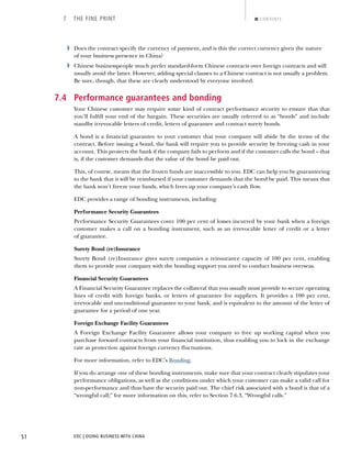EDC | DOING BUSINESS WITH CHINA51
7 THE FINE PRINT CONTENTS
› Does the contract specify the currency of payment, and is this the correct currency given the nature
of your business presence in China?
› Chinese businesspeople much prefer standard-form Chinese contracts over foreign contracts and will
usually avoid the latter. However, adding special clauses to a Chinese contract is not usually a problem.
Be sure, though, that these are clearly understood by everyone involved.
7.4 Performance guarantees and bonding
Your Chinese customer may require some kind of contract performance security to ensure that that
you’ll fulﬁll your end of the bargain. These securities are usually referred to as “bonds” and include
standby irrevocable letters of credit, letters of guarantee and contract surety bonds.
A bond is a ﬁnancial guarantee to your customer that your company will abide by the terms of the
contract. Before issuing a bond, the bank will require you to provide security by freezing cash in your
account. This protects the bank if the company fails to perform and if the customer calls the bond – that
is, if the customer demands that the value of the bond be paid out.
This, of course, means that the frozen funds are inaccessible to you. EDC can help you by guaranteeing
to the bank that it will be reimbursed if your customer demands that the bond be paid. This means that
the bank won’t freeze your funds, which frees up your company’s cash ﬂow.
EDC provides a range of bonding instruments, including:
Performance Security Guarantees
Performance Security Guarantees cover 100 per cent of losses incurred by your bank when a foreign
customer makes a call on a bonding instrument, such as an irrevocable letter of credit or a letter
of guarantee.
Surety Bond (re)Insurance
Surety Bond (re)Insurance gives surety companies a reinsurance capacity of 100 per cent, enabling
them to provide your company with the bonding support you need to conduct business overseas.
Financial Security Guarantees
A Financial Security Guarantee replaces the collateral that you usually must provide to secure operating
lines of credit with foreign banks, or letters of guarantee for suppliers. It provides a 100 per cent,
irrevocable and unconditional guarantee to your bank, and is equivalent to the amount of the letter of
guarantee for a period of one year.
Foreign Exchange Facility Guarantees
A Foreign Exchange Facility Guarantee allows your company to free up working capital when you
purchase forward contracts from your ﬁnancial institution, thus enabling you to lock in the exchange
rate as protection against foreign currency ﬂuctuations.
For more information, refer to EDC’s Bonding.
If you do arrange one of these bonding instruments, make sure that your contract clearly stipulates your
performance obligations, as well as the conditions under which your customer can make a valid call for
non-performance and thus have the security paid out. The chief risk associated with a bond is that of a
“wrongful call;” for more information on this, refer to Section 7.6.3, “Wrongful calls.”
NEXTBACK
 