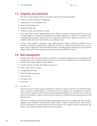 EDC | DOING BUSINESS WITH CHINA52
7 THE FINE PRINT CONTENTS
7.5 Litigation and arbitration
The most common disputes between Canadian and Chinese businesses include:
› breach of contractual payment obligations;
› irregularities in accounting practices;
› ﬁnancial mismanagement;
› undisclosed debt; and
› conﬂicts over the control of joint ventures.
If you have these or other legal problems with a Chinese customer or partner, don’t be in a hurry
to begin litigation. No matter how justiﬁed your position, litigating in a Chinese court will be time-
consuming and expensive, and may not be in your best interest. Your opponent, moreover, is very
unlikely to allow the case to be decided in a non-Chinese court.
A better choice might be arbitration. Also called alternative dispute resolution, arbitration uses a
tribunal to consider the questions over which the parties are in conﬂict and to decide how to resolve
them. China is a signatory to the New York Convention on the Recognition and Enforcement of Arbitral
Awards, which means that arbitration awards can be enforced within the country.
7.6 Risk management
Doing business abroad is inherently more risky than operating in Canada. But you can minimize and
manage these risks, provided you know what they are, and if you understand the level of threat they
represent. The major dangers in China include:
› customer risk (for example, bad credit or insolvency);
› failure of the customer to pay;
› wrongful calls of bonds;
› theft of intellectual property;
› Internet fraud;
› corruption; and
› other risks.
7.6.1 Customer risk
The more you know about your potential Chinese customer or partner, the better. You should be aware
of the company’s creditworthiness, its ﬁnancial record, the quality of its management, its business
history and its reputation in the Chinese and international marketplace. You must also be sure that you
know who controls the company, and who has the authority to undertake binding legal agreements and
who does not.
All Chinese companies and foreign companies operating in China have to register with the local State
Administration of Industry and Commerce (SAIC) ofﬁce to obtain a business licence. These licences
can be examined by the public and will tell you the identity of the company’s legal representative, the
amount of its registered capital and the scope of its business.
NEXTBACK
 