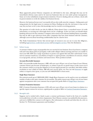EDC | DOING BUSINESS WITH CHINA53
7 THE FINE PRINT CONTENTS
Many apparently private Chinese companies are still linked to the state, although this may not be
immediately obvious; many used to be state-run businesses that are now under private management.
Some are in fact subsidiaries of government ministries. If you’re dealing with one of these, check with
its parent ministry to verify the validity of its business license.
However, the business license won’t necessarily tell you who really owns the company – hiding assets and
using proxies for the legal owner is common in China. Finding out who the real owner is may not be
easy, but you have to do it, since this knowledge may be crucial to receiving payment.
The question of credit checks can also be difﬁcult. China doesn’t have a centralized source of credit
information, so carrying out a thorough check can be a challenge. At the very least, you should obtain
banking references for the customer’s company and as much of its relevant banking history as possible.
You may be able to get references from other companies that have done business with the customer,
although concerns about breaching conﬁdentiality may be a barrier here.
The Trade Commissioner Service lists several types of resources you can use in your due diligence,
including legal services, credit check services and investigative services. Note the disclaimers.
7.6.2 Failure to pay
A customer’s failure to pay can jeopardize the very survival of your business. Even if you know a company
well and it has always paid you promptly, it still could collapse without warning and leave you unable to
meet your bills. EDC has a range of products to protect you against this and other unfortunate events,
such as customer insolvency, cancellation of import or export permits, cancellation of contracts, refusal
to accept goods, and war, revolution and insurrection. These products include:
Accounts Receivable Insurance
EDC’s Accounts Receivable Insurance (ARI) will cover up to 90 per cent of your losses if your Chinese
customer doesn’t pay because of bankruptcy, or refuses to pay for no good reason. It also covers you if
the customer refuses to accept the shipment or if your import permits are cancelled. And while neither
revolution or war is likely in China, ARI will cover you for these, too. You can visit Insurance to apply
online or request a free quote, or you can call 1-866-283-2957 to learn more.
Single Buyer Insurance
On contracts worth up to US$250,000, EDC’s Single Buyer Insurance can be used to cover an unlimited
number of sales to the same customer for six months. The policy insures up to 90 per cent of your losses
against non-payment after your customer has accepted the goods. Refer to Single Buyer Insurance.
Contract Frustration Insurance
EDC’s Contract Frustration Insurance (CFI) will cover up to 90 per cent of your losses in relation to a
speciﬁc export contract for services, capital goods or projects. Refer to Contract Frustration Insurance.
7.6.3 Wrongful calls
Suppose you’ve worked with a bank to post a contract performance bond in the form of a standby
irrevocable letter of credit, or a letter of guarantee. Your Chinese customer was satisﬁed by this assurance,
and you’ve fulﬁlled the contract in all respects. (For information on bonds and what they do, refer to
Section 7.4, “Performance guarantees and bonding.”)
NEXTBACK
 