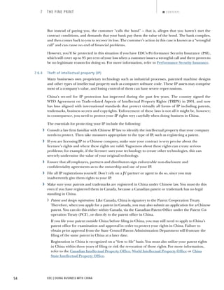 EDC | DOING BUSINESS WITH CHINA54
7 THE FINE PRINT CONTENTS
But instead of paying you, the customer “calls the bond” – that is, alleges that you haven’t met the
contract conditions, and demands that your bank pay them the value of the bond. The bank complies,
and then comes back to you to recover its loss. The customer’s action in this case is known as a “wrongful
call” and can cause no end of ﬁnancial problems.
However, you’ll be protected in this situation if you have EDC’s Performance Security Insurance (PSI),
which will cover up to 95 per cent of your loss when a customer issues a wrongful call and there proves to
be no legitimate reason for doing so. For more information, refer to Performance Security Insurance.
7.6.4 Theft of intellectual property (IP)
Many businesses own proprietary technology such as industrial processes, patented machine designs
and other types of intellectual property such as computer software code. These IP assets may comprise
most of a company’s value, and losing control of them can have severe repercussions.
China’s record for IP protection has improved during the past few years. The country signed the
WTO Agreement on Trade-related Aspects of Intellectual Property Rights (TRIPS) in 2001, and now
has laws aligned with international standards that protect virtually all forms of IP including patents,
trademarks, business secrets and copyrights. Enforcement of these laws is not all it might be, however;
in consequence, you need to protect your IP rights very carefully when doing business in China.
The essentials for protecting your IP include the following:
› Consult a law ﬁrm familiar with Chinese IP law to identify the intellectual property that your company
needs to protect. Then take measures appropriate to the type of IP, such as registering a patent.
› If you are licensing IP to a Chinese company, make sure your contract is very precise about the
licensee’s rights and where these rights are valid. Vagueness about these rights can create serious
problems; for example, if the licensee uses your technology to create other technologies, this can
severely undermine the value of your original technology.
› Ensure that all employees, partners and distributors sign enforceable non-disclosure and
conﬁdentiality agreements as to the ownership and use of your IP.
› File all IP registrations yourself. Don’t rely on a JV partner or agent to do so, since you may
inadvertently give them rights to your IP.
› Make sure your patents and trademarks are registered in China under Chinese law. You must do this
even if you have registered them in Canada, because a Canadian patent or trademark has no legal
standing in China.
› Patent and design registration: Like Canada, China is signatory to the Patent Cooperation Treaty.
Therefore, when you apply for a patent in Canada, you may also submit an application for a Chinese
patent. You can do this either within Canada, via the Canadian Patent Ofﬁce under the Patent Co-
operation Treaty (PCT), or directly to the patent ofﬁce in China.
If you ﬁle your patent outside China before ﬁling in China, you may still need to apply to China’s
patent ofﬁce for examination and approval in order to protect your rights in China. Failure to
obtain prior approval from the State Council Patent Administration Department will frustrate the
ﬁling of the same patent in China at a later date.
Registration in China is recognized on a “ﬁrst to ﬁle” basis. You must also utilize your patent rights
in China within three years of ﬁling or risk the revocation of those rights. For more information,
refer to the Canadian Intellectual Property Ofﬁce, World Intellectual Property Ofﬁce or China
State Intellectual Property Ofﬁce.
NEXTBACK
 