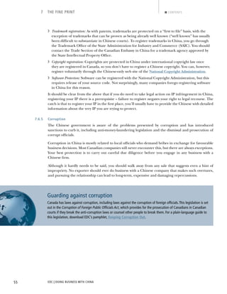 EDC | DOING BUSINESS WITH CHINA55
7 THE FINE PRINT CONTENTS
› Trademark registration: As with patents, trademarks are protected on a “ﬁrst to ﬁle” basis, with the
exception of trademarks that can be proven as being already well known (“well known” has usually
been difﬁcult to substantiate in Chinese courts). To register trademarks in China, you go through
the Trademark Ofﬁce of the State Administration for Industry and Commerce (SAIC). You should
contact the Trade Section of the Canadian Embassy in China for a trademark agency approved by
the State Intellectual Property Ofﬁce.
› Copyright registration: Copyrights are protected in China under international copyright law once
they are registered in Canada, so you don’t have to register a Chinese copyright. You can, however,
register voluntarily through the Chinese-only web site of the National Copyright Administration.
› Software Protection: Software can be registered with the National Copyright Administration, but this
requires release of your source code. Not surprisingly, many companies forego registering software
in China for this reason.
It should be clear from the above that if you do need to take legal action on IP infringement in China,
registering your IP there is a prerequisite – failure to register negates your right to legal recourse. The
catch is that to register your IP in the ﬁrst place, you’ll usually have to provide the Chinese with detailed
information about the very IP you are trying to protect.
7.6.5 Corruption
The Chinese government is aware of the problems presented by corruption and has introduced
sanctions to curb it, including anti-money-laundering legislation and the dismissal and prosecution of
corrupt ofﬁcials.
Corruption in China is mostly related to local ofﬁcials who demand bribes in exchange for favourable
business decisions. Most Canadian companies will never encounter this, but there are always exceptions.
Your best protection is to carry out careful due diligence before you engage in any business with a
Chinese ﬁrm.
Although it hardly needs to be said, you should walk away from any sale that suggests even a hint of
impropriety. No exporter should ever do business with a Chinese company that makes such overtures,
and pursuing the relationship can lead to long-term, expensive and damaging repercussions.
Guarding against corruption
Canada has laws against corruption, including laws against the corruption of foreign ofﬁcials.This legislation is set
out in the , which provides for the prosecution of Canadians in Canadian
courts if they break the anti-corruption laws or counsel other people to break them. For a plain-language guide to
this legislation, download EDC’s pamphlet, Keeping Corruption Out.
NEXTBACK
 