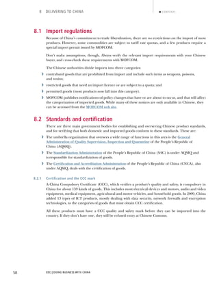 EDC | DOING BUSINESS WITH CHINA58
8 DELIVERING TO CHINA CONTENTS
8.1 Import regulations
Because of China’s commitment to trade liberalization, there are no restrictions on the import of most
products. However, some commodities are subject to tariff rate quotas, and a few products require a
special import permit issued by MOFCOM.
Don’t make assumptions, though. Always verify the relevant import requirements with your Chinese
buyer, and cross-check these requirements with MOFCOM.
The Chinese authorities divide imports into three categories:
› contraband goods that are prohibited from import and include such items as weapons, poisons,
and toxins;
› restricted goods that need an import licence or are subject to a quota; and
› permitted goods (most products now fall into this category).
› MOFCOM publishes notiﬁcations of policy changes that have or are about to occur, and that will affect
the categorization of imported goods. While many of these notices are only available in Chinese, they
can be accessed from the MOFCOM web site.
8.2 Standards and certiﬁcation
There are three main government bodies for establishing and overseeing Chinese product standards,
and for verifying that both domestic and imported goods conform to these standards. These are:
› The umbrella organization that oversees a wide range of functions in this area is the General
Administration of Quality Supervision, Inspection and Quarantine of the People’s Republic of
China (AQSIQ).
› The Standardization Administration of the People’s Republic of China (SAC) is under AQSIQ and
is responsible for standardization of goods.
› The Certiﬁcation and Accreditation Administration of the People’s Republic of China (CNCA), also
under AQSIQ, deals with the certiﬁcation of goods.
8.2.1 Certification and the CCC mark
A China Compulsory Certiﬁcate (CCC), which veriﬁes a product’s quality and safety, is compulsory in
China for about 159 kinds of goods. This includes most electrical devices and motors, audio and video
equipment, medical equipment, agricultural and motor vehicles, and household goods. In 2009, China
added 13 types of ICT products, mostly dealing with data security, network ﬁrewalls and encryption
technologies, to the categories of goods that must obtain CCC certiﬁcation.
All these products must have a CCC quality and safety mark before they can be imported into the
country. If they don’t have one, they will be refused entry at Chinese Customs.
NEXTBACK
 