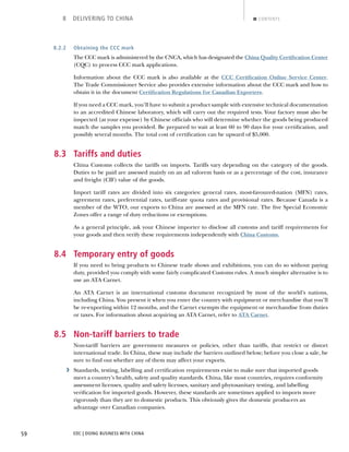 EDC | DOING BUSINESS WITH CHINA59
8 DELIVERING TO CHINA CONTENTS
8.2.2 Obtaining the CCC mark
The CCC mark is administered by the CNCA, which has designated the China Quality Certiﬁcation Center
(CQC) to process CCC mark applications.
Information about the CCC mark is also available at the CCC Certiﬁcation Online Service Center.
The Trade Commissioner Service also provides extensive information about the CCC mark and how to
obtain it in the document Certiﬁcation Regulations for Canadian Exporters.
If you need a CCC mark, you’ll have to submit a product sample with extensive technical documentation
to an accredited Chinese laboratory, which will carry out the required tests. Your factory must also be
inspected (at your expense) by Chinese ofﬁcials who will determine whether the goods being produced
match the samples you provided. Be prepared to wait at least 60 to 90 days for your certiﬁcation, and
possibly several months. The total cost of certiﬁcation can be upward of $5,000.
8.3 Tariffs and duties
China Customs collects the tariffs on imports. Tariffs vary depending on the category of the goods.
Duties to be paid are assessed mainly on an ad valorem basis or as a percentage of the cost, insurance
and freight (CIF) value of the goods.
Import tariff rates are divided into six categories: general rates, most-favoured-nation (MFN) rates,
agreement rates, preferential rates, tariff-rate quota rates and provisional rates. Because Canada is a
member of the WTO, our exports to China are assessed at the MFN rate. The ﬁve Special Economic
Zones offer a range of duty reductions or exemptions.
As a general principle, ask your Chinese importer to disclose all customs and tariff requirements for
your goods and then verify these requirements independently with China Customs.
8.4 Temporary entry of goods
If you need to bring products to Chinese trade shows and exhibitions, you can do so without paying
duty, provided you comply with some fairly complicated Customs rules. A much simpler alternative is to
use an ATA Carnet.
An ATA Carnet is an international customs document recognized by most of the world’s nations,
including China. You present it when you enter the country with equipment or merchandise that you’ll
be re-exporting within 12 months, and the Carnet exempts the equipment or merchandise from duties
or taxes. For information about acquiring an ATA Carnet, refer to ATA Carnet.
8.5 Non-tariff barriers to trade
Non-tariff barriers are government measures or policies, other than tariffs, that restrict or distort
international trade. In China, these may include the barriers outlined below; before you close a sale, be
sure to ﬁnd out whether any of them may affect your exports.
› Standards, testing, labelling and certiﬁcation requirements exist to make sure that imported goods
meet a country’s health, safety and quality standards. China, like most countries, requires conformity
assessment licenses, quality and safety licenses, sanitary and phytosanitary testing, and labelling
veriﬁcation for imported goods. However, these standards are sometimes applied to imports more
rigorously than they are to domestic products. This obviously gives the domestic producers an
advantage over Canadian companies.
NEXTBACK
 