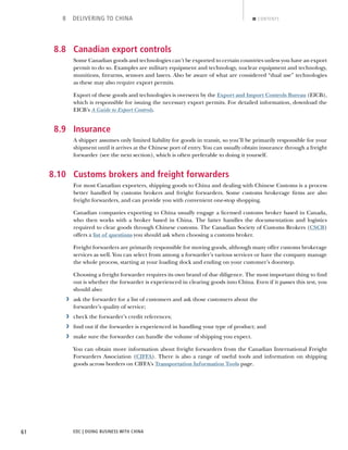 EDC | DOING BUSINESS WITH CHINA61
8 DELIVERING TO CHINA CONTENTS
8.8 Canadian export controls
Some Canadian goods and technologies can’t be exported to certain countries unless you have an export
permit to do so. Examples are military equipment and technology, nuclear equipment and technology,
munitions, ﬁrearms, sensors and lasers. Also be aware of what are considered “dual use” technologies
as these may also require export permits.
Export of these goods and technologies is overseen by the Export and Import Controls Bureau (EICB),
which is responsible for issuing the necessary export permits. For detailed information, download the
EICB’s A Guide to Export Controls.
8.9 Insurance
A shipper assumes only limited liability for goods in transit, so you’ll be primarily responsible for your
shipment until it arrives at the Chinese port of entry. You can usually obtain insurance through a freight
forwarder (see the next section), which is often preferable to doing it yourself.
8.10 Customs brokers and freight forwarders
For most Canadian exporters, shipping goods to China and dealing with Chinese Customs is a process
better handled by customs brokers and freight forwarders. Some customs brokerage ﬁrms are also
freight forwarders, and can provide you with convenient one-stop shopping.
Canadian companies exporting to China usually engage a licensed customs broker based in Canada,
who then works with a broker based in China. The latter handles the documentation and logistics
required to clear goods through Chinese customs. The Canadian Society of Customs Brokers (CSCB)
offers a list of questions you should ask when choosing a customs broker.
Freight forwarders are primarily responsible for moving goods, although many offer customs brokerage
services as well. You can select from among a forwarder’s various services or have the company manage
the whole process, starting at your loading dock and ending on your customer’s doorstep.
Choosing a freight forwarder requires its own brand of due diligence. The most important thing to ﬁnd
out is whether the forwarder is experienced in clearing goods into China. Even if it passes this test, you
should also:
› ask the forwarder for a list of customers and ask those customers about the
forwarder’s quality of service;
› check the forwarder’s credit references;
› ﬁnd out if the forwarder is experienced in handling your type of product; and
› make sure the forwarder can handle the volume of shipping you expect.
You can obtain more information about freight forwarders from the Canadian International Freight
Forwarders Association (CIFFA). There is also a range of useful tools and information on shipping
goods across borders on CIFFA’s Transportation Information Tools page.
NEXTBACK
 