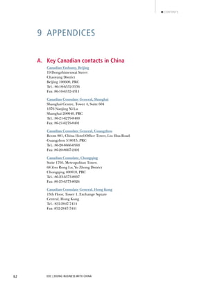 EDC | DOING BUSINESS WITH CHINA62
CONTENTS
9 APPENDICES
A. Key Canadian contacts in China
Canadian Embassy, Beijing
19 Dongzhimenwai Street
Chaoyang District
Beijing 100600, PRC
Tel.: 86-10-6532-3536
Fax: 86-10-6532-4311
Canadian Consulate General, Shanghai
Shanghai Centre, Tower 4, Suite 604
1376 Nanjing Xi Lu
Shanghai 200040, PRC
Tel.: 86-21-6279-8400
Fax: 86-21-6279-8401
Canadian Consulate General, Guangzhou
Room 801, China Hotel Ofﬁce Tower, Liu Hua Road
Guangzhou 510015, PRC
Tel.: 86-20-8666-0569
Fax: 86-20-8667-2401
Canadian Consulate, Chongqing
Suite 1705, Metropolitan Tower,
68 Zou Rong Lu, Yu Zhong District
Chongqing 400010, PRC
Tel.: 86-23-6373-8007
Fax: 86-23-6373-8026
Canadian Consulate General, Hong Kong
13th Floor, Tower 1, Exchange Square
Central, Hong Kong
Tel.: 852-2847-7414
Fax: 852-2847-7441
NEXTBACK
 