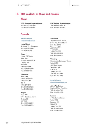 EDC | DOING BUSINESS WITH CHINA63
9 APPENDICES CONTENTS
B. EDC contacts in China and Canada
China
EDC Shanghai Representation
Tel.: 86-21-3279-2832
Fax: 86-21-3279-2837
EDC Beijing Representation
Tel.: 86-10-5139-4126
Fax: 86-10-5139-4463
Canada
Western Region
contactwest@edc.ca
Linda Morris
Regional Vice President
Tel.: 403-537-9800
Fax: 403-537-9811
Calgary
Home Oil Tower,
Suite 606
324-8th Avenue S.W.
Calgary AB
T2P 2Z2
1-866-278-2300
Tel.: 403-537-9800
Fax: 403-537-9811
Edmonton
Suite 1000
10180-101 Street
Edmonton AB
T5J 3S4
1-866-278-2300
Tel.: 780-702-5233
Fax: 780-702-5235
Regina
Suite 300
1914 Hamilton Street
Regina SK
S4P 3N6
Tel.: 306-586-1727
Fax: 306-586-1725
Vancouver
1055 Dunsmuir Street,
Suite 400, Bentall Four
P.O. Box 49086
Vancouver BC
V7X 1G45
1-866-278-2300
Tel.: 604-638-6950
Fax: 604-638-6955
Winnipeg
Commodity Exchange Tower
Suite 2075
360 Main Street
Winnipeg MB
R3C 3Z3
1-866-278-2300
Tel.: 204-975-5090
Fax: 204-975-5094
Ontario Region
contactontario@edc.ca
Albert Van Eeden
Regional Vice President
Tel.: 416-640-7600
Fax: 416-640-7634
London
148 Fullarton Street
Suite 1512
London ON
N6A 5P3
1-866-278-2300
Tel.: 519-963-5400
Fax: 519-963-5407
NEXTBACK
 