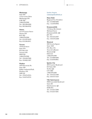 EDC | DOING BUSINESS WITH CHINA64
9 APPENDICES CONTENTS
Mississauga
Suite 805
1 City Centre Drive
Mississauga ON
L5B 1M2
1-866-278-2300
Tel.: 905-366-0300
Fax: 905-366-0332
Ottawa
151 O’Connor Street
Ottawa ON
K1A 1K3
1-866-278-2300
Tel.: 613-597-8523
Fax: 613-598-3811
Toronto
150 York Street
Suite 810
P.O. Box 810
Toronto ON
M5H 3S5
1-866-278-2300
Tel.: 416-640-7600
Fax: 416-862-1267
Windsor
3270 Electricity Dr.
Suite 209
Walker Industrial Park
Windsor, ON
N8W 5J1
Tel.: 519-974-7674
Fax: 519-974-9753
Quebec Region
contactquebec@edc.ca
Diane Dubé
Regional Vice President
Tel.: 514-908-9200
Fax: 514-878-9891
Drummondville
1412 Jean Berchmans
Michaud Street
Drummondville, QC
J2C 7V3
Tel.: 819-475-2587
Fax : 819-475-2408
Montreal
800 Victoria Square
Suite 4520
P.O. Box 124,
Tour de la Bourse
Montreal QC
H4Z 1C3
1-866-278-2300
Tel.: 514-908-9200
Fax: 514-878-9891
Quebec City
2875 Laurier Boulevard
D-3 Suite 600
Ste-Foy QC
G1V 2M2
1-866-278-2300
Tel.: 418-577-7400
Fax: 418-577-7419
Ville Saint-Laurent
9900 Cavendish Boulevard
Suite 201
Saint-Laurent, QC
H4M 2V2
Tel.: 514-215-7200
Fax: 514-215-7201
NEXTBACK
 