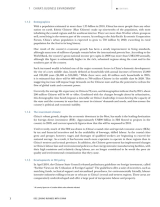 EDC | DOING BUSINESS WITH CHINA7
1 CHINA’S BUSINESS ENVIRONMENT CONTENTS
1.1.3 Demographics
With a population estimated at more than 1.33 billion in 2010, China has more people than any other
nation on earth. Ethnic Chinese (Han Chinese) make up nine-tenths of the population, with most
inhabiting the coastal regions and the southeast interior. There are more than 50 other ethnic groups as
well, most living in the western part of the country. According to the Asia-Paciﬁc Economic Cooperation
Forum, China’s urban population is expected to grow to 750 million by 2020, exceeding its rural
population for the ﬁrst in its long history.
One result of the country’s economic growth has been a steady improvement in living standards,
although many tens of millions of people remain below the international poverty line. According to the
World Bank, the country’s gross national income per capita in 2008 was more than US$3,590 annually,
although this ﬁgure is substantially higher in the rich, urbanized regions along the coast and in the
southern part of the country.
Such increased wealth is behind one of the major economic forces in China’s domestic development:
the rise of a new middle class, loosely deﬁned as households with annual incomes of between 25,000
and 100,000 yuan ($4,000 to $16,000).1
While there were only 40 million such households in 2005,
it is estimated that there will be 600 million to 700 million Chinese in the middle class by 2020. This
staggering increase will impose huge demands on the Chinese state and has the potential to redraw the
ﬂow of global trade and economic power.
Currently, the average life expectancy in China is 72 years, and demographics indicate that by 2015, about
200 million Chinese will be 60 or older. Combined with the changes brought about by urbanization,
this demographic time bomb imposes a timetable on China’s leadership: it must develop the capacity of
the state and the economy in ways that can meet its citizens’ demands and needs, and thus ensure the
country’s political and economic stability.
1.1.4 The investment climate
China’s robust growth, despite the economic downturn in the West, has made it the leading destination
for foreign direct investment (FDI). Approximately US$90 billion in FDI ﬂowed to projects in the
country in 2009, and current quarterly ﬁgures show that this will be surpassed in 2010.
Until recently, much of this FDI was drawn to China’s coastal cities and special economic zones (SEZs)
by tax and ﬁnancial incentives and by the availability of low-wage, skilled labour. As the coastal cities
grow and prosper, however, wages and shortages of qualiﬁed workers are beginning to exceed the
national average. As a result, it has become much more expensive to operate in these regions than in
China’s western and central provinces. In addition, the Chinese government has implemented changes
to China’s labour laws and environmental policies so that energy-intensive manufacturing facilities, with
their high emissions and relatively cheap labour, are no longer considered to be worth the poor air
quality and environmental contamination that they cause.
1.1.5 Developments in FDI policy
In April 2010, the Chinese State Council released preliminary guidelines on foreign investment, called
“Further Views on the Utilization of Foreign Capital.” The guidelines offer a suite of incentives, such as
matching funds, technical support and streamlined procedures, for environmentally friendly, labour-
intensive industries willing to locate or relocate to China’s central and western regions. These areas are
comparatively underdeveloped and offer a large pool of inexpensive labour and property.
1
All currency ﬁgures are in Canadian dollars unless otherwise indicated.
BACK NEXT
 
