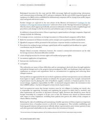 EDC | DOING BUSINESS WITH CHINA8
1 CHINA’S BUSINESS ENVIRONMENT CONTENTS
Redesigned incentives for the coast and the SEZs encourage high-end manufacturing, information
and communications technology (ICT) and green industries. By the end of 2010, imported goods and
equipment for R&D centres established by multinational companies will be exempt from tariffs, import
taxes and goods and services taxes.
Further changes are expected in the new release of the Ministry of Commerce’s Catalogue for the
Guidance of Foreign Investment Industries2
(referred to here as the “Foreign Investment Catalogue”).
This document, which appears periodically, announces substantive revisions in rules, simpliﬁed approval
procedures and changes in the list of sectors and industries open to foreign investment.
In addition to ﬁnancial incentives, China is opening its capital markets to foreign companies. Expected
changes include the following:
› In strategic sectors, restrictions on foreign investment in Chinese-listed companies will be lifted.
› Rules for investment in Chinese securities and in mergers and acquisitions will be standardized.
› Qualiﬁed companies will be permitted to list and issue corporate bonds or medium-term notes.
› Procedures for settling foreign exchange capital funds will be simpliﬁed and deadlines for capital
contributions may be extended.
Despite China’s economic robustness, however, the country’s commercial environment can be risky
for foreign investors. Potential difﬁculties include:
› a lack of legal protection for investor rights and intellectual property rights;
› inconsistent application of regulations;
› bureaucratic interference; and
› corruption.
The authorities are aware of these difﬁculties and are attempting to deal with them through legislative
and judicial changes such as the property laws promulgated in 2007, new bankruptcy laws and clearer
regulations on mergers and acquisitions. Even so, inconsistencies in applying and enforcing these
changes continue.
Such problems are aggravated by the way in which regulations and their interpretation can vary arbitrarily
from region to region, and from industry to industry. For any given project, for example, various levels
of government may be playing the roles of landlord, supplier, customer, or business partner. In one
recent change, regulatory responsibility for FDI – in favoured categories where the investment is less
than US$300 million – has been delegated to lower levels of government.
Such inconsistencies mean that foreign investors must be very diligent in ﬁnding out exactly who
is responsible for approving, licensing and regulating the projects in which they’re involved, and
what registrations are necessary to document investors’ rights. Investors also should be aware that if
foreign ownership of a company is 25 per cent or less, the business may viewed as Chinese-owned
with respect to some regulations, including those policies that govern the ability of the company to
obtain offshore funding.
Reducing the risks of establishing and maintaining a healthy operation in China requires an important
commitment from a Canadian investor at all levels of management. This includes establishing and
fostering good relations with government ofﬁcials, labour representatives, joint venture partners if any,
and other potential stakeholders in the region where the investment is located.
2
The most recent revision to the Catalogue was published in 2007, but the Ministry announced in the fall of 2010 that it would shortly be issuing a new edition.
BACK NEXT
 