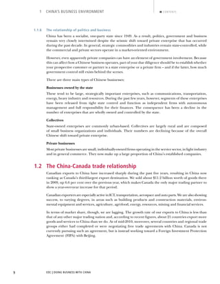 EDC | DOING BUSINESS WITH CHINA9
1 CHINA’S BUSINESS ENVIRONMENT CONTENTS
1.1.6 The relationship of politics and business
China has been a socialist, one-party state since 1949. As a result, politics, government and business
remain very closely intertwined despite the seismic shift toward private enterprise that has occurred
during the past decade. In general, strategic commodities and industries remain state-controlled, while
the commercial and private sectors operate in a market-oriented environment.
However, even apparently private companies can have an element of government involvement. Because
this can affect how a Chinese business operates, part of your due diligence should be to establish whether
your prospective customer or partner is a state enterprise or a private ﬁrm – and if the latter, how much
government control still exists behind the scenes.
There are three main types of Chinese businesses:
Businesses owned by the state
These tend to be large, strategically important enterprises, such as communications, transportation,
energy, heavy industry and resources. During the past few years, however, segments of these enterprises
have been released from tight state control and function as independent ﬁrms with autonomous
management and full responsibility for their ﬁnances. The consequence has been a decline in the
number of enterprises that are wholly owned and controlled by the state.
Collectives
State-owned enterprises are commonly urban-based. Collectives are largely rural and are composed
of small business organizations and individuals. Their numbers are declining because of the overall
Chinese shift toward private enterprise.
Private businesses
Most private businesses are small, individually-owned ﬁrms operating in the service sector, in light industry
and in general commerce. They now make up a large proportion of China’s established companies.
1.2 The China-Canada trade relationship
Canadian exports to China have increased sharply during the past ﬁve years, resulting in China now
ranking as Canada’s third-largest export destination. We sold about $11.2 billion worth of goods there
in 2009, up 6.6 per cent over the previous year, which makes Canada the only major trading partner to
show a year-over-year increase for that period.
Canadian exporters are especially active in ICT, transportation, aerospace and auto parts. We are also showing
success, to varying degrees, in areas such as building products and construction materials, environ-
mental equipment and services, agriculture, agri-food, energy, resources, mining and ﬁnancial services.
In terms of market share, though, we are lagging. The growth rate of our exports to China is less than
that of any other major trading nation and, according to recent ﬁgures, about 21 countries export more
goods and services to China than we do. As of mid-2010, moreover, several countries and regional trade
groups either had completed or were negotiating free trade agreements with China. Canada is not
currently pursuing such an agreement, but is instead working toward a Foreign Investment Protection
Agreement (FIPA) with Beijing.
BACK NEXT
 