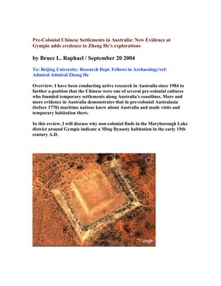 Pre-Colonial Chinese Settlements in Australia: New Evidence at
Gympie adds credence to Zheng He's explorations

by Bruce L. Raphael / September 20 2004
To: Beijing University: Research Dept. Fellows in Archaeology/ref:
Admiral Admiral Zhong He

Overview: I have been conducting active research in Australia since 1984 to
further a position that the Chinese were one of several pre-colonial cultures
who founded temporary settlements along Australia's coastlines. More and
more evidence in Australia demonstrates that in pre-colonial Australasia
(before 1770) maritime nations knew about Australia and made visits and
temporary habitation there.

In this review, I will discuss why non-colonial finds in the Maryborough Lake
district around Gympie indicate a Ming Dynasty habitation in the early 15th
century A.D.
 