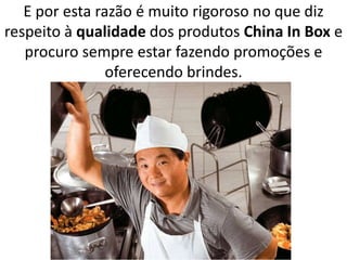 E por esta razão é muito rigoroso no que diz
respeito à qualidade dos produtos China In Box e
procuro sempre estar fazendo promoções e
oferecendo brindes.
 