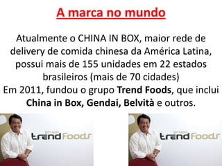 A marca no mundo
Atualmente o CHINA IN BOX, maior rede de
delivery de comida chinesa da América Latina,
possui mais de 155 unidades em 22 estados
brasileiros (mais de 70 cidades)
Em 2011, fundou o grupo Trend Foods, que inclui
China in Box, Gendai, Belvità e outros.
 