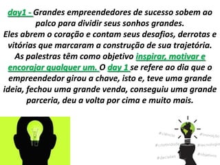 day1 - Grandes empreendedores de sucesso sobem ao
palco para dividir seus sonhos grandes.
Eles abrem o coração e contam seus desafios, derrotas e
vitórias que marcaram a construção de sua trajetória.
As palestras têm como objetivo inspirar, motivar e
encorajar qualquer um. O day 1 se refere ao dia que o
empreendedor girou a chave, isto e, teve uma grande
ideia, fechou uma grande venda, conseguiu uma grande
parceria, deu a volta por cima e muito mais.
 