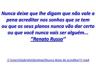 Nunca deixe que lhe digam que não vale a
pena acreditar nos sonhos que se tem
ou que os seus planos nunca vão dar certo
ou que você nunca vais ser alguém...
‘’Renato Russo’’
C:UsersGabrielaDesktopNunca deixe de acreditar!!!.mp4
 