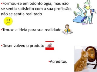 •Formou-se em odontologia, mas não
se sentia satisfeito com a sua profissão,
não se sentia realizado
•Trouxe a ideia para sua realidade
•Desenvolveu o produto
•Acreditou
 