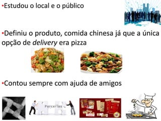 •Estudou o local e o público
•Definiu o produto, comida chinesa já que a única
opção de delivery era pizza
•Contou sempre com ajuda de amigos
 