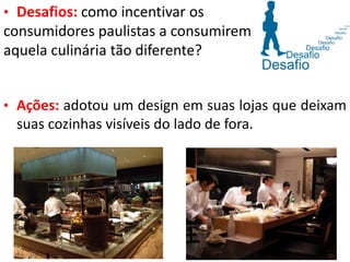 • Desafios: como incentivar os
consumidores paulistas a consumirem
aquela culinária tão diferente?
• Ações: adotou um design em suas lojas que deixam
suas cozinhas visíveis do lado de fora.
 