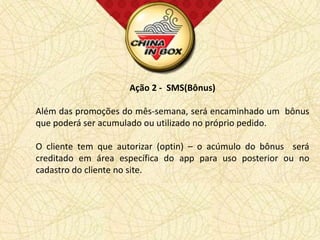 Ação 2 - SMS(Bônus)

Além das promoções do mês-semana, será encaminhado um bônus
que poderá ser acumulado ou utilizado no próprio pedido.

O cliente tem que autorizar (optin) – o acúmulo do bônus será
creditado em área específica do app para uso posterior ou no
cadastro do cliente no site.
 