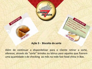 Ação 3 - Biscoito da sorte

Além de continuar a disponibilizar para o cliente retirar a sorte,
oferecer, através da “sorte” brindes ou bônus para aqueles que fizerem
uma quantidade x de checking ao mês na rede fast food china in Box.
 