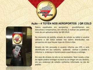 Ação – 4 TOTÉN NOS AEROPORTOS | QR COLD
  Totens espalhados em aeroportos             possibilitariam aos
  executivos e empresários, em trânsito, à realizar seu pedido por
  meio de um aplicativo leitor de QR COLD.

  No momento do pedido, através do celular ou tablet o usuário
  utilizaria o QR COLD exibido nos totens distribuídos nos
  aeroportos em que houver lojas do China In Box.

  Através do link acessado o usuário informa seu CPF, e será
  identificado em seu cadastro, podendo realizar o pedido e
  informar o endereço e horário para o qual deseja a entrega.

  Em caso de atrasos no vôo ou se necessário fazer escala, a loja
  da região poderá entregar no local ou ao chegar em seu destino,
  em seu endereço de estadia conforme informado no ato do
  pedido.
 