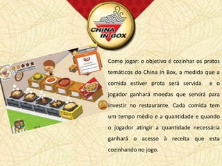 Como jogar: o objetivo é cozinhar os pratos
    temáticos do China in Box, a medida que a
.   comida estiver prota será servida      e o
    jogador ganhará moedas que servirá para
    investir no restaurante. Cada comida tem
    um tempo médio e a quantidade e quando
    o jogador atingir a quantidade necessária
    ganhará o acesso à receita que esta
    cozinhando no jogo.
 