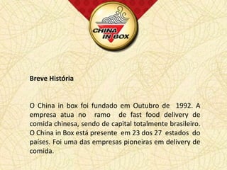 Breve História


O China in box foi fundado em Outubro de 1992. A
empresa atua no ramo de fast food delivery de
comida chinesa, sendo de capital totalmente brasileiro.
O China in Box está presente em 23 dos 27 estados do
países. Foi uma das empresas pioneiras em delivery de
comida.
 