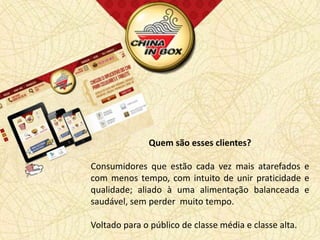 Quem são esses clientes?

Consumidores que estão cada vez mais atarefados e
com menos tempo, com intuito de unir praticidade e
qualidade; aliado à uma alimentação balanceada e
saudável, sem perder muito tempo.

Voltado para o público de classe média e classe alta.
 