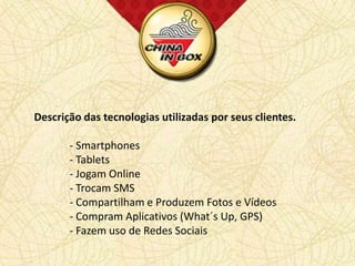 Descrição das tecnologias utilizadas por seus clientes.

       - Smartphones
       - Tablets
       - Jogam Online
       - Trocam SMS
       - Compartilham e Produzem Fotos e Vídeos
       - Compram Aplicativos (What´s Up, GPS)
       - Fazem uso de Redes Sociais
 