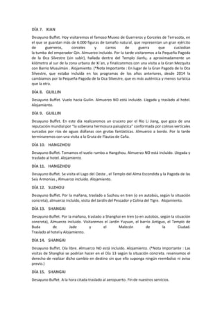 DÍA 7. XIAN
Desayuno Buffet. Hoy visitaremos el famoso Museo de Guerreros y Corceles de Terracota, en
el que se guardan más de 6.000 figuras de tamaño natural, que representan un gran ejército
de guerreros, corceles y carros de guerra que custodian
la tumba del emperador Qin. Almuerzo incluido. Por la tarde visitaremos a la Pequeña Pagoda
de la Oca Silvestre (sin subir), hallada dentro del Templo Jianfu, a aproximadamente un
kilómetro al sur de la zona urbana de Xi´an, y finalizaremos con una visita a la Gran Mezquita
con Barrio Musulmán . Alojamiento. (*Nota Importante : En lugar de la Gran Pagoda de la Oca
Silvestre, que estaba incluída en los programas de los años anteriores, desde 2014 la
cambiamos por la Pequeña Pagoda de la Oca Silvestre, que es más auténtica y menos turística
que la otra.
DÍA 8. GUILLIN
Desayuno Buffet. Vuelo hacia Guilin. Almuerzo NO está incluido. Llegada y traslado al hotel.
Alojamiento.
DÍA 9. GUILLIN
Desayuno Buffet. En este día realizaremos un crucero por el Río Li Jiang, que goza de una
reputación mundial por “la soberana hermosura paisajística” conformada por colinas verticales
surcadas por ríos de aguas diáfanas con grutas fantásticas. Almuerzo a bordo. Por la tarde
terminaremos con una visita a la Gruta de Flautas de Caña.
DÍA 10. HANGZHOU
Desayuno Buffet. Tomamos el vuelo rumbo a Hangzhou. Almuerzo NO está incluido. Llegada y
traslado al hotel. Alojamiento.
DÍA 11. HANGZHOU
Desayuno Buffet. Se visita el Lago del Oeste , el Templo del Alma Escondida y la Pagoda de las
Seis Armonías , Almuerzo incluido. Alojamiento.
DÍA 12. SUZHOU
Desayuno Buffet. Por la mañana, traslado a Suzhou en tren (o en autobús, según la situación
concreta), almuerzo incluido, visita del Jardín del Pescador y Colina del Tigre. Alojamiento.
DÍA 13. SHANGAI
Desayuno Buffet. Por la mañana, traslado a Shanghai en tren (o en autobús, según la situación
concreta), Almuerzo incluido. Visitaremos el Jardín Yuyuan, el barrio Antiguo, el Templo de
Buda de Jade y el Malecón de la Ciudad.
Traslado al hotel y Alojamiento.
DÍA 14. SHANGAI
Desayuno Buffet. Día libre. Almuerzo NO está incluido. Alojamiento. (*Nota Importante : Las
visitas de Shanghai se podrían hacer en el Día 13 según la situación concreta. reservamos el
derecho de realizar dicho cambio en destino sin que ello suponga ningún reembolso ni aviso
previo.)
DÍA 15. SHANGAI
Desayuno Buffet. A la hora citada traslado al aeropuerto. Fin de nuestros servicios.
 