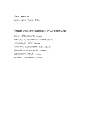 DÍA 16. REGRESO
Vuelo de regreso y llegada a Origen.
HOTELES QUE SE INCLUYEN EN ESTE VIAJE O SIMILARES
GUILLIN HOTEL SHERATON 5 Estrellas
HANGZHOU HOTEL GRAND METROPARK 5 Estrellas
LUOYANG HOTEL PEONY 5 Estrellas
PEKIN HOTEL BEIJING INTERNATIONAL 5 Estrellas
SHANGHAI HOTEL NEW WORLD 5 Estrellas
SUZHOU HOTEL NAN LIN 4 Estrellas
XIAN HOTEL GRAND NOBLE 5 Estrellas
 