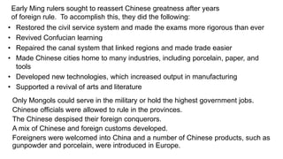 Early Ming rulers sought to reassert Chinese greatness after years 
of foreign rule. To accomplish this, they did the following: 
• Restored the civil service system and made the exams more rigorous than ever 
• Revived Confucian learning 
• Repaired the canal system that linked regions and made trade easier 
• Made Chinese cities home to many industries, including porcelain, paper, and 
tools 
• Developed new technologies, which increased output in manufacturing 
• Supported a revival of arts and literature 
Only Mongols could serve in the military or hold the highest government jobs. 
Chinese officials were allowed to rule in the provinces. 
The Chinese despised their foreign conquerors. 
A mix of Chinese and foreign customs developed. 
Foreigners were welcomed into China and a number of Chinese products, such as 
gunpowder and porcelain, were introduced in Europe. 
 