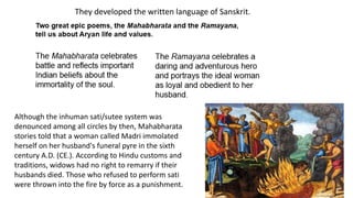 They developed the written language of Sanskrit. 
Although the inhuman sati/sutee system was 
denounced among all circles by then, Mahabharata 
stories told that a woman called Madri immolated 
herself on her husband's funeral pyre in the sixth 
century A.D. (CE.). According to Hindu customs and 
traditions, widows had no right to remarry if their 
husbands died. Those who refused to perform sati 
were thrown into the fire by force as a punishment. 
 
