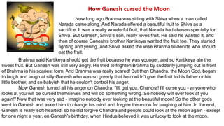 How Ganesh cursed the Moon 
Now long ago Brahma was sitting with Shiva when a man called 
Narada came along. And Narada offered a beautiful fruit to Shiva as a 
sacrifice. It was a really wonderful fruit, that Narada had chosen specially for 
Shiva. But Ganesh, Shiva's son, really loves fruit. He said he wanted it, and 
then of course Ganesh's brother Kartikeya wanted the fruit too. They started 
fighting and yelling, and Shiva asked the wise Brahma to decide who should 
eat the fruit. 
Brahma said Kartikeya should get the fruit because he was younger, and so Kartikeya ate the 
sweet fruit. But Ganesh was still very angry. He tried to frighten Brahma by suddenly jumping out in front 
of Brahma in his scariest form. And Brahma was really scared! But then Chandra, the Moon God, began 
to laugh and laugh at silly Ganesh who was so greedy that he couldn't give the fruit to his father or his 
little brother, and so babyish that he couldn't control his anger. 
Now Ganesh turned all his anger on Chandra. "I'll get you, Chandra! I'll curse you - anyone who 
looks at you will be cursed themselves and will do something wrong. So nobody will ever look at you 
again!" Now that was very sad - imagine nobody ever looking at the beautiful moon! So the other gods 
went to Ganesh and asked him to change his mind and forgive the moon for laughing at him. In the end, 
Ganesh is really soft-hearted, so he did forgive Chandra and people could look at the moon again - except 
for one night a year, on Ganesh's birthday, when Hindus believed it was unlucky to look at the moon. 
 
