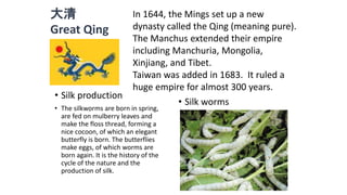 大清 
Great Qing 
In 1644, the Mings set up a new 
dynasty called the Qing (meaning pure). 
The Manchus extended their empire 
including Manchuria, Mongolia, 
Xinjiang, and Tibet. 
Taiwan was added in 1683. It ruled a 
huge empire for almost 300 years. 
• Silk production 
• The silkworms are born in spring, 
are fed on mulberry leaves and 
make the floss thread, forming a 
nice cocoon, of which an elegant 
butterfly is born. The butterflies 
make eggs, of which worms are 
born again. It is the history of the 
cycle of the nature and the 
production of silk. 
• Silk worms 
 