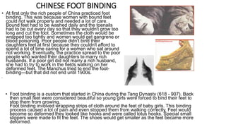 CHINESE FOOT BINDING 
• At first only the rich people of China practiced foot 
binding. This was because women with bound feet 
could not walk properly and needed a lot of care. 
Bound feet had to be washed daily and the toenails 
had to be cut every day so that they wouldn't grow too 
long and cut the foot. Sometimes the cloth would be 
wrapped too tightly and women would get gangrene or 
blood poisoning. Poor people didn't bind their 
daughters feet at first because they couldn't afford to 
spend a lot of time caring for a women who sat around 
not working. Eventually, the practice spread to the poor 
people who wanted their daughters to marry rich 
husbands. If a poor girl did not marry a rich husband, 
she had to try to work in the fields walking on her 
deformed feet. The Manchus tried to end the foot-binding— 
but that did not end until 1900s. 
• 
• Foot binding is a custom that started in China during the Tang Dynasty (618 - 907). Back 
then small feet were considered beautiful so young girls were forced to bind their feet to 
stop them from growing. 
Foot binding involved wrapping strips of cloth around the feet of baby girls. This binding 
process caused a lot of pain and even stopped them from walking correctly. Feet would 
become so deformed they looked like hooks and were called lotus hooks. Special small 
slippers were made to fit the feet. The shoes would get smaller as the feet became more 
deformed. 
 