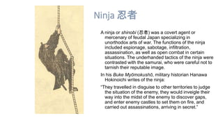 Ninja 忍者 
A ninja or shinobi (忍者) was a covert agent or 
mercenary of feudal Japan specializing in 
unorthodox arts of war. The functions of the ninja 
included espionage, sabotage, infiltration, 
assassination, as well as open combat in certain 
situations. The underhanded tactics of the ninja were 
contrasted with the samurai, who were careful not to 
tarnish their reputable image. 
In his Buke Myōmokushō, military historian Hanawa 
Hokinoichi writes of the ninja: 
“They travelled in disguise to other territories to judge 
the situation of the enemy, they would inveigle their 
way into the midst of the enemy to discover gaps, 
and enter enemy castles to set them on fire, and 
carried out assassinations, arriving in secret.” 
 
