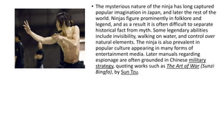 • The mysterious nature of the ninja has long captured 
popular imagination in Japan, and later the rest of the 
world. Ninjas figure prominently in folklore and 
legend, and as a result it is often difficult to separate 
historical fact from myth. Some legendary abilities 
include invisibility, walking on water, and control over 
natural elements. The ninja is also prevalent in 
popular culture appearing in many forms of 
entertainment media. Later manuals regarding 
espionage are often grounded in Chinese military 
strategy, quoting works such as The Art of War (Sunzi 
Bingfa), by Sun Tzu. 
 