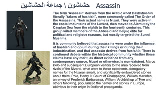 حشاشون  جماعة الحشاشين Assassin 
The term 'Assassin' derives from the Arabic word Hashshashin 
literally "takers of hashish", more commonly called The Order of 
the Assassins. Their actual name is Nizari. They were active in 
the costal mountains of the Levant, then moved to Alamut by the 
Caspian Sea from the eighth to the fourteenth centuries. This 
group killed members of the Abbasid and Seljuq élite for 
political and religious reasons, but mostly targeted the Sunni 
Muslims. 
It is commonly believed that assassins were under the influence 
of hashish and opium during their killings or during their 
indoctrination, and that assassin derives from hasishin. There is 
continued debate within the historical community whether these 
claims have any merit, as direct evidence from any 
contemporary source, Nizari or otherwise, is non-existent. Marco 
Polo and subsequent European visitors to the area received from 
rivals of the Nizarai, what were to these opponents, derogatory 
names for the Nizarai Ismaili, and significantly embroidered stories 
about them. Polo, Henry II, Count of Champagne, William Marsden, 
an envoy of Frederick Barbarossa, William, Archbishop of Tyre and 
others following, popularized the names and stories in Europe, 
oblivious to their origin in factional propaganda. 
 